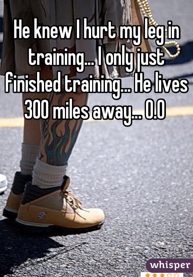 He knew I hurt my leg in training... I only just finished training... He lives 300 miles away... 0.0 