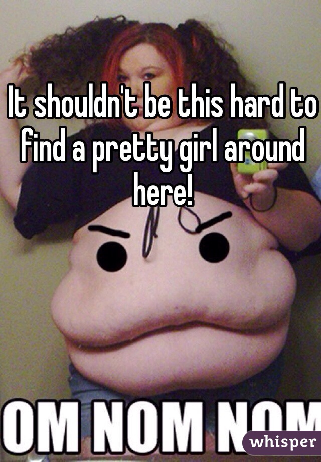 It shouldn't be this hard to find a pretty girl around here!
