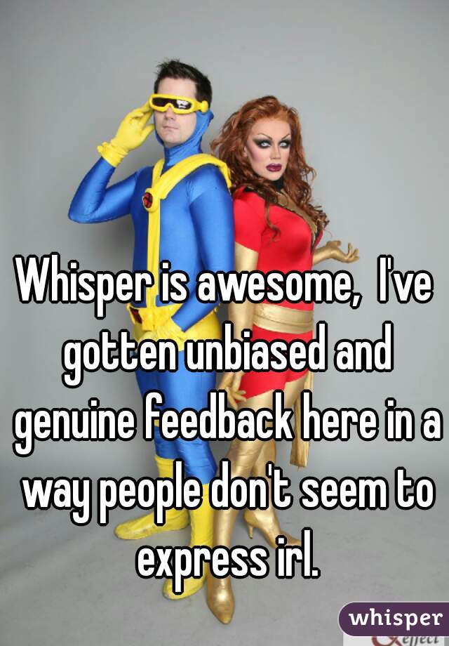 Whisper is awesome,  I've gotten unbiased and genuine feedback here in a way people don't seem to express irl.
