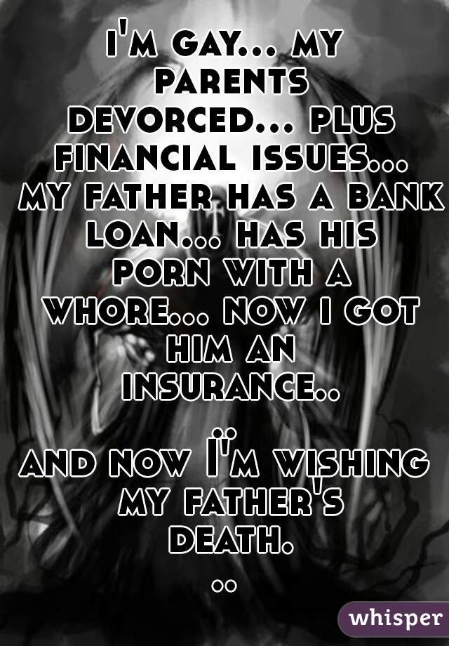 i'm gay... my parents devorced... plus financial issues... my father has a bank loan... has his porn with a whore... now i got him an insurance....

and now I'm wishing my father's death...