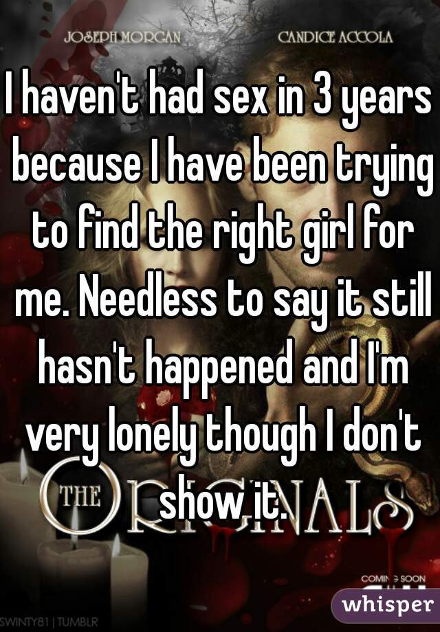 I haven't had sex in 3 years because I have been trying to find the right girl for me. Needless to say it still hasn't happened and I'm very lonely though I don't show it.