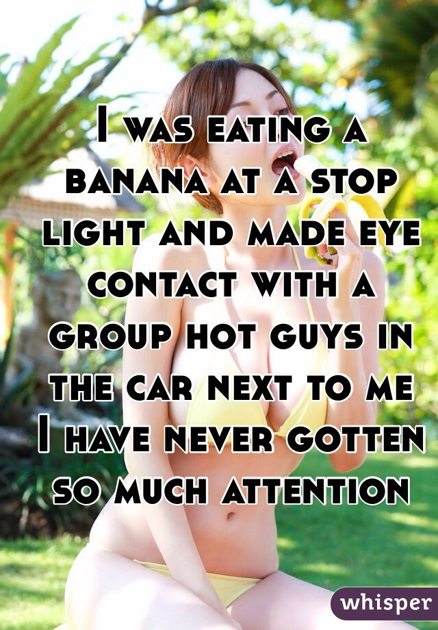 I was eating a banana at a stop light and made eye contact with a group hot guys in the car next to me 
I have never gotten so much attention