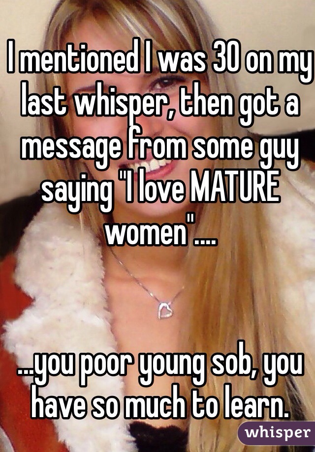 I mentioned I was 30 on my last whisper, then got a message from some guy saying "I love MATURE women"....


...you poor young sob, you have so much to learn.