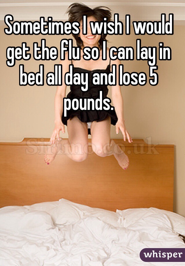 Sometimes I wish I would get the flu so I can lay in bed all day and lose 5 pounds.