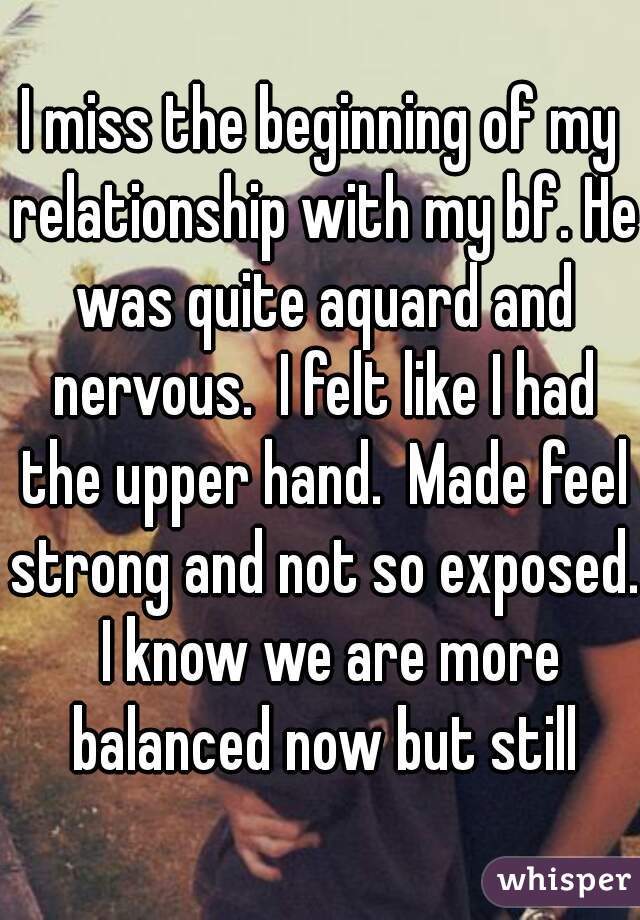I miss the beginning of my relationship with my bf. He was quite aquard and nervous.  I felt like I had the upper hand.  Made feel strong and not so exposed.  I know we are more balanced now but still