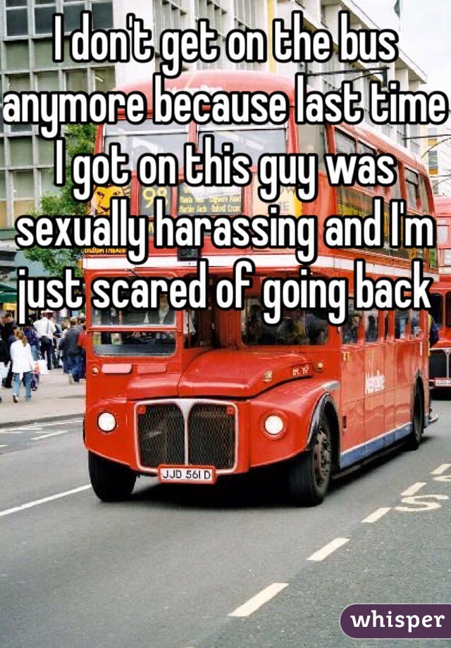 I don't get on the bus anymore because last time I got on this guy was sexually harassing and I'm just scared of going back 