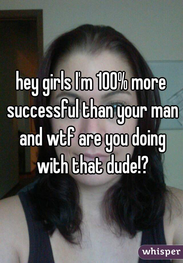 hey girls I'm 100% more successful than your man and wtf are you doing with that dude!?