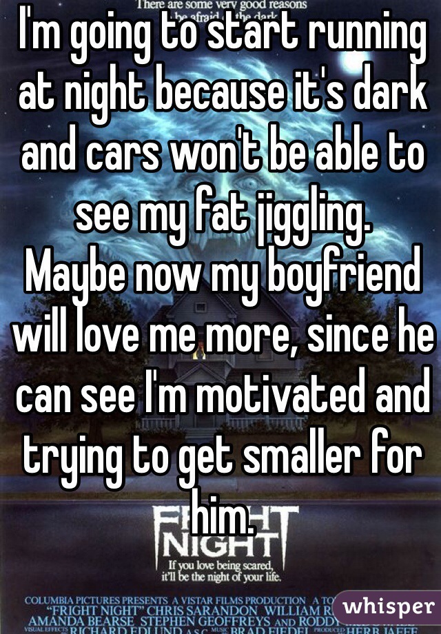 I'm going to start running at night because it's dark and cars won't be able to see my fat jiggling. 
Maybe now my boyfriend will love me more, since he can see I'm motivated and trying to get smaller for him.