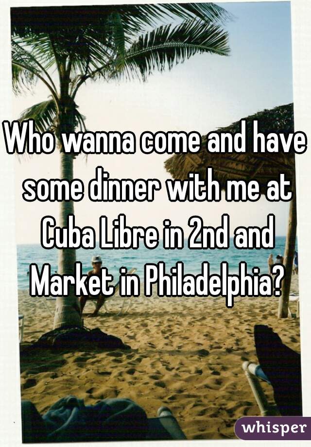 Who wanna come and have some dinner with me at Cuba Libre in 2nd and Market in Philadelphia?