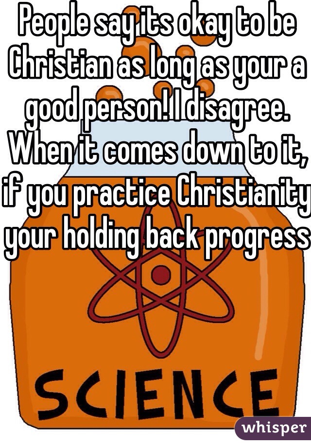 People say its okay to be Christian as long as your a good person! I disagree. When it comes down to it, if you practice Christianity your holding back progress 