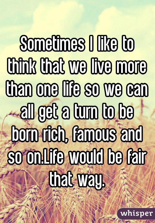 Sometimes I like to think that we live more than one life so we can all get a turn to be born rich, famous and so on.Life would be fair that way.