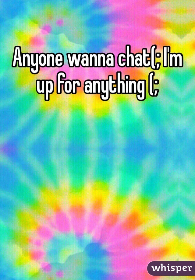 Anyone wanna chat(; I'm up for anything (;