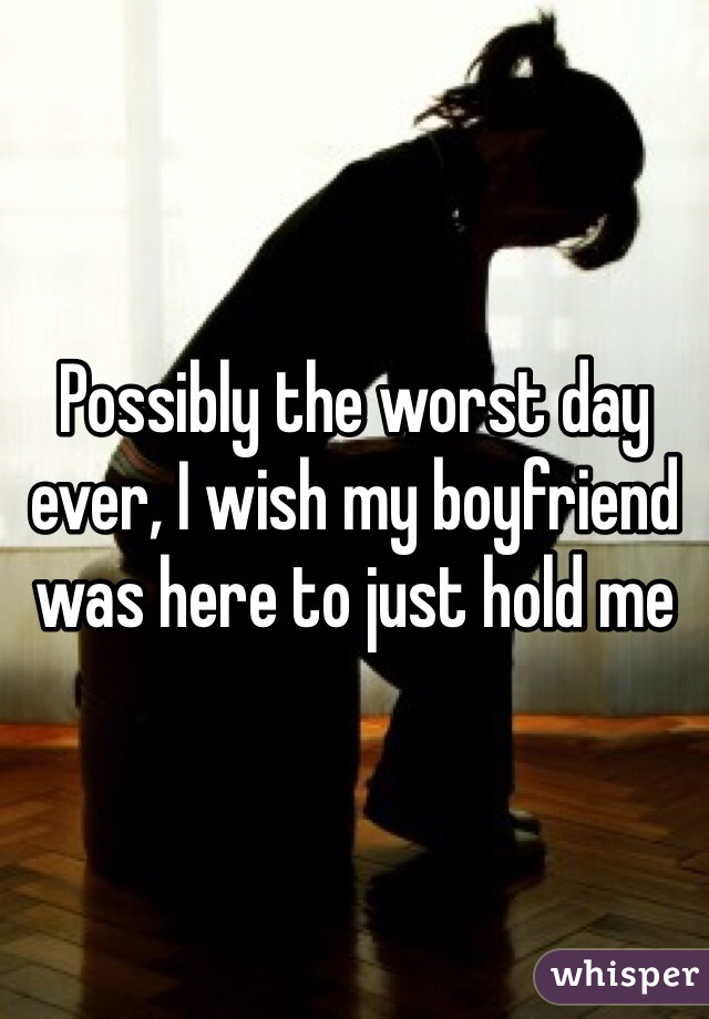 Possibly the worst day ever, I wish my boyfriend was here to just hold me