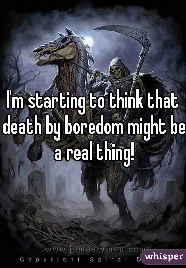 I'm starting to think that death by boredom might be a real thing!