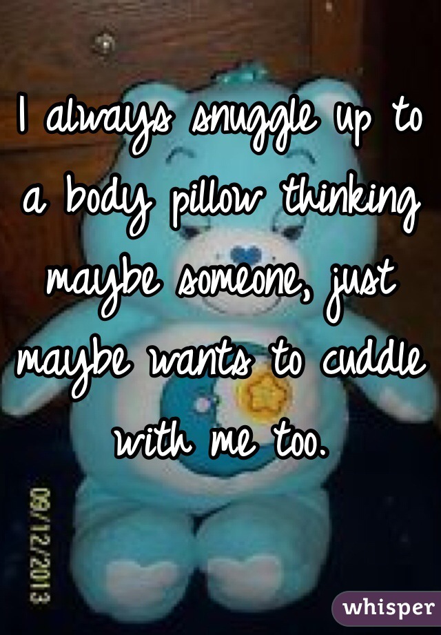 I always snuggle up to a body pillow thinking maybe someone, just maybe wants to cuddle with me too.