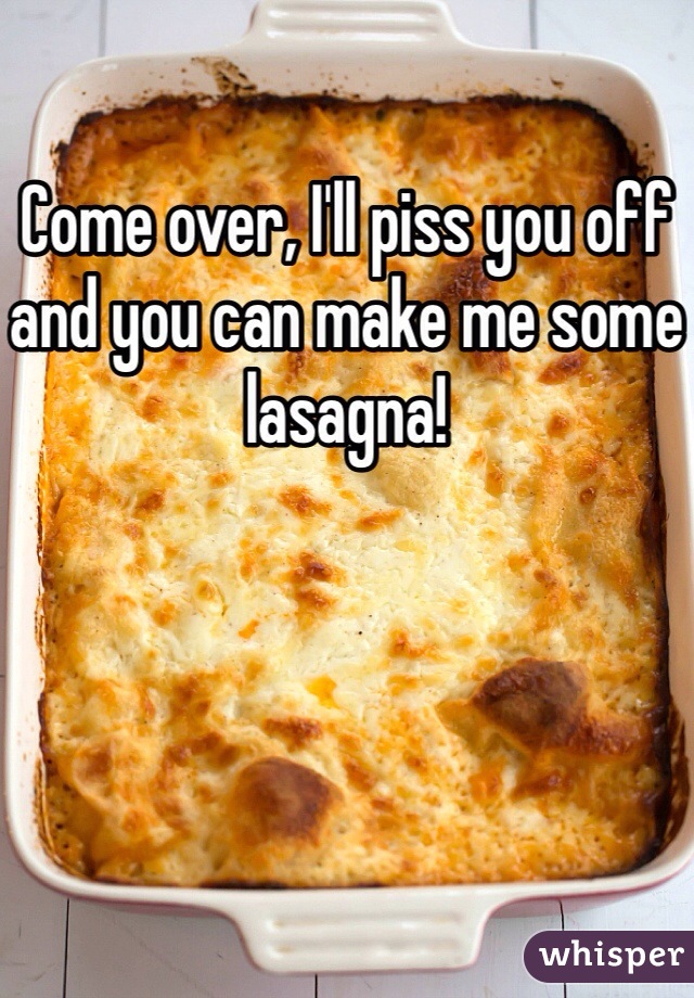 Come over, I'll piss you off and you can make me some lasagna!
