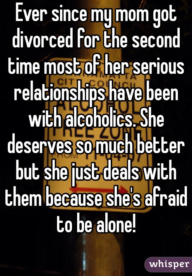 Ever since my mom got divorced for the second time most of her serious relationships have been with alcoholics. She deserves so much better but she just deals with them because she's afraid to be alone! 