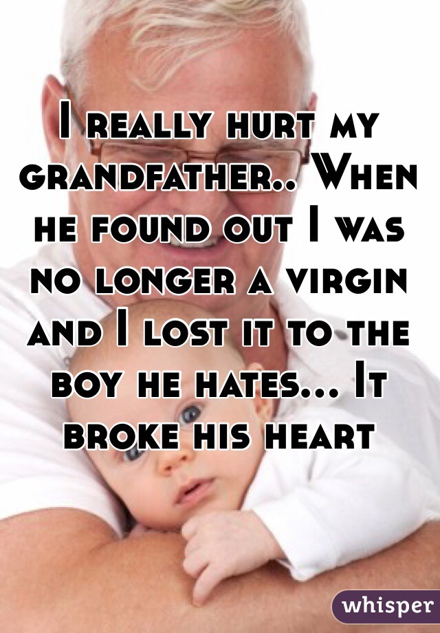 I really hurt my grandfather.. When he found out I was no longer a virgin and I lost it to the boy he hates... It broke his heart