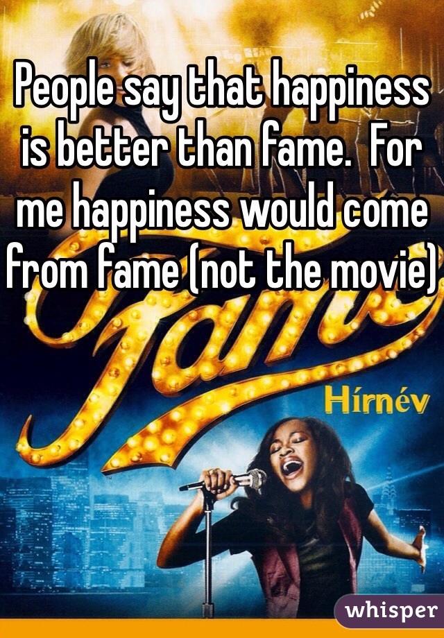 People say that happiness is better than fame.  For me happiness would come from fame (not the movie)