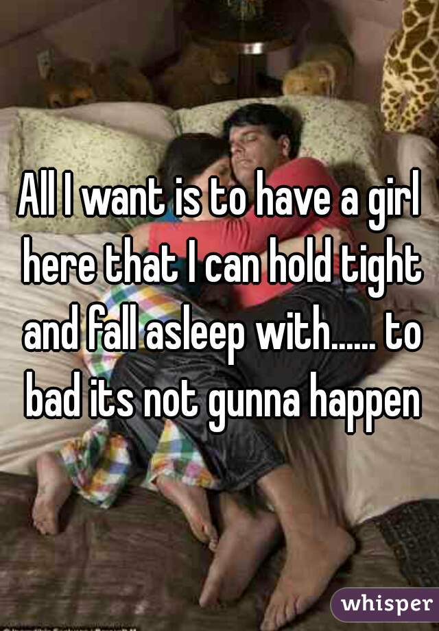All I want is to have a girl here that I can hold tight and fall asleep with...... to bad its not gunna happen