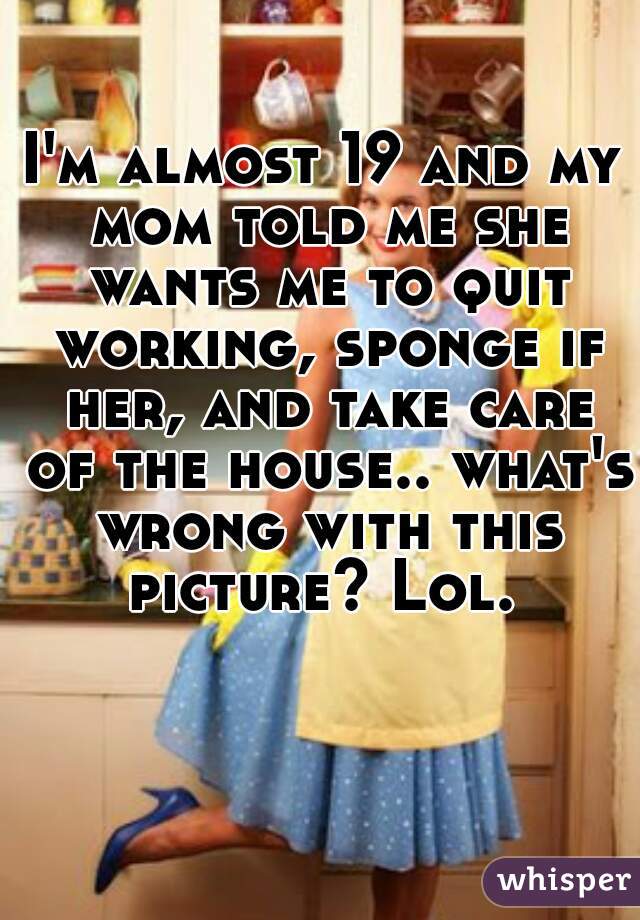 I'm almost 19 and my mom told me she wants me to quit working, sponge if her, and take care of the house.. what's wrong with this picture? Lol. 