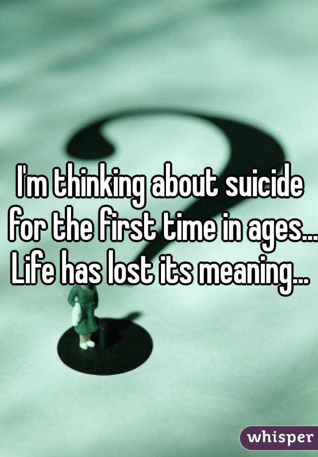 I'm thinking about suicide for the first time in ages... Life has lost its meaning... 