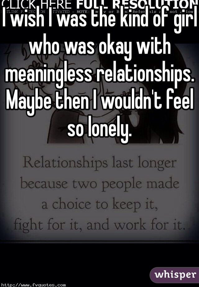 I wish I was the kind of girl who was okay with meaningless relationships. Maybe then I wouldn't feel so lonely. 