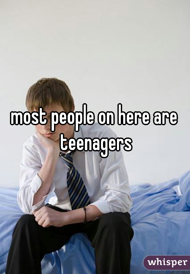 most people on here are teenagers