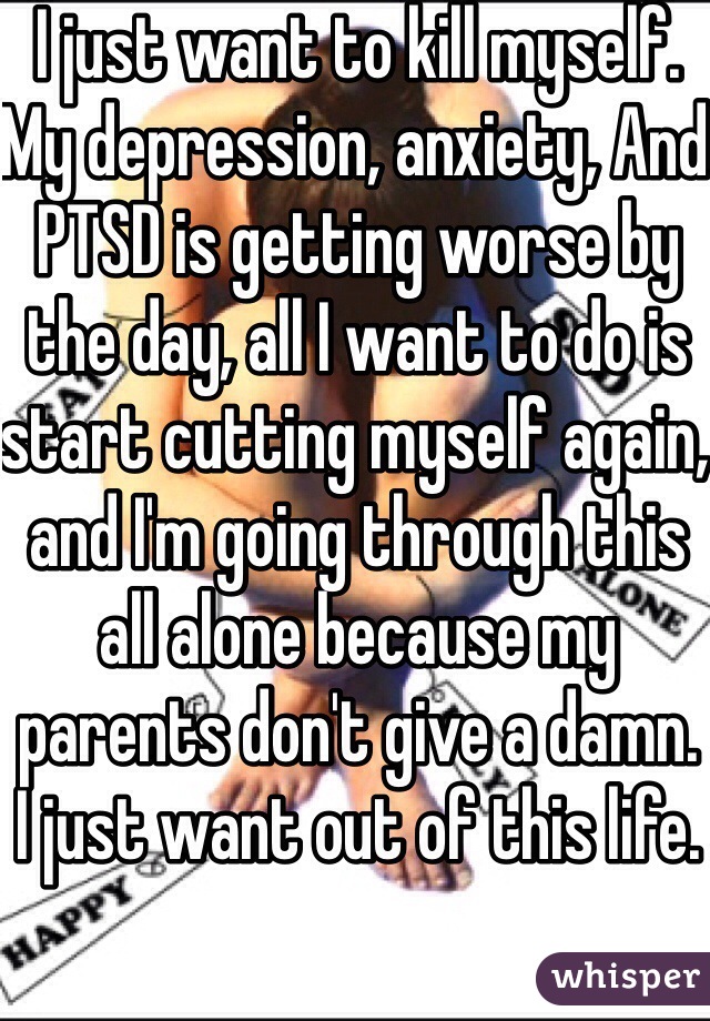 I just want to kill myself.
My depression, anxiety, And PTSD is getting worse by the day, all I want to do is start cutting myself again, and I'm going through this all alone because my parents don't give a damn.
I just want out of this life.