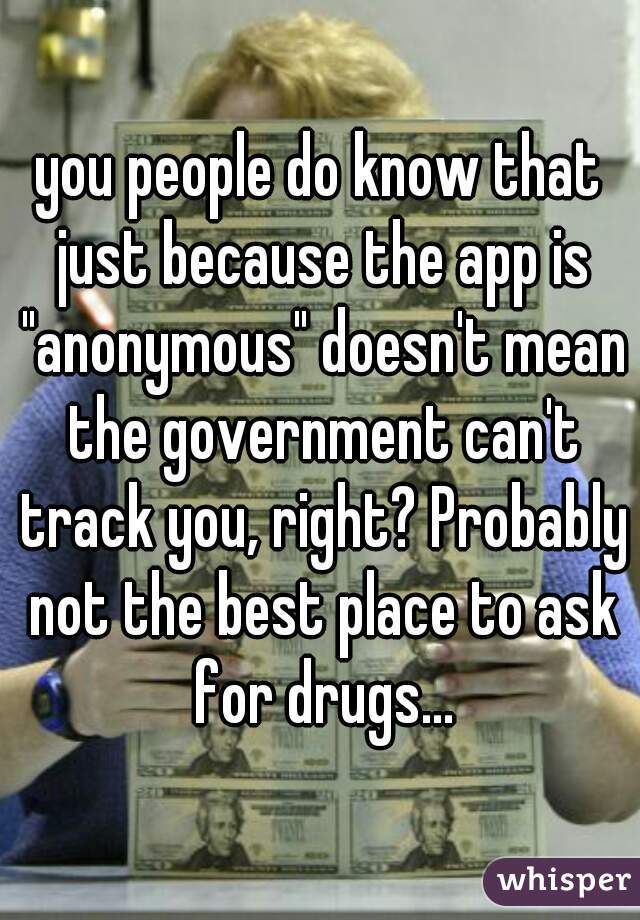 you people do know that just because the app is "anonymous" doesn't mean the government can't track you, right? Probably not the best place to ask for drugs...
