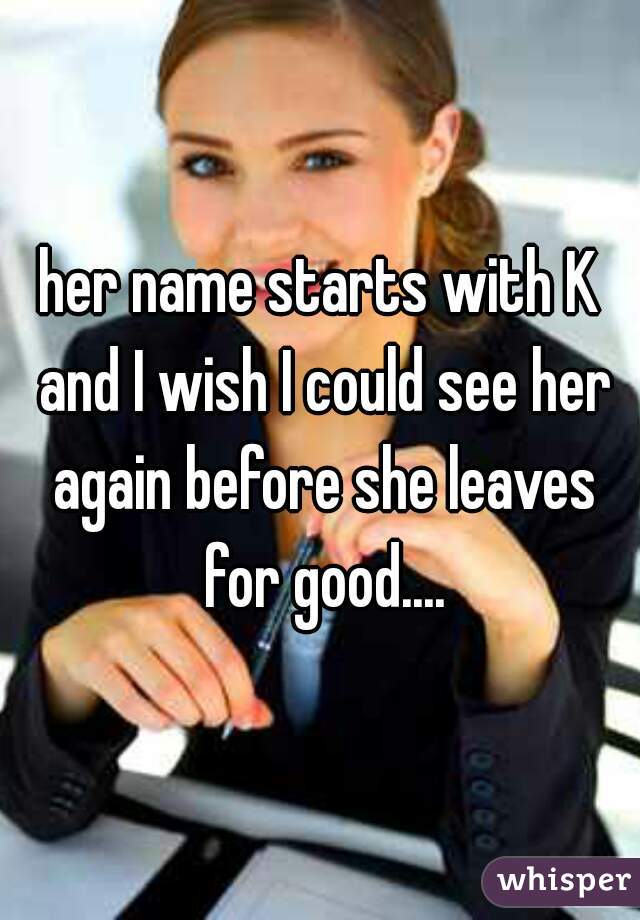 her name starts with K and I wish I could see her again before she leaves for good....