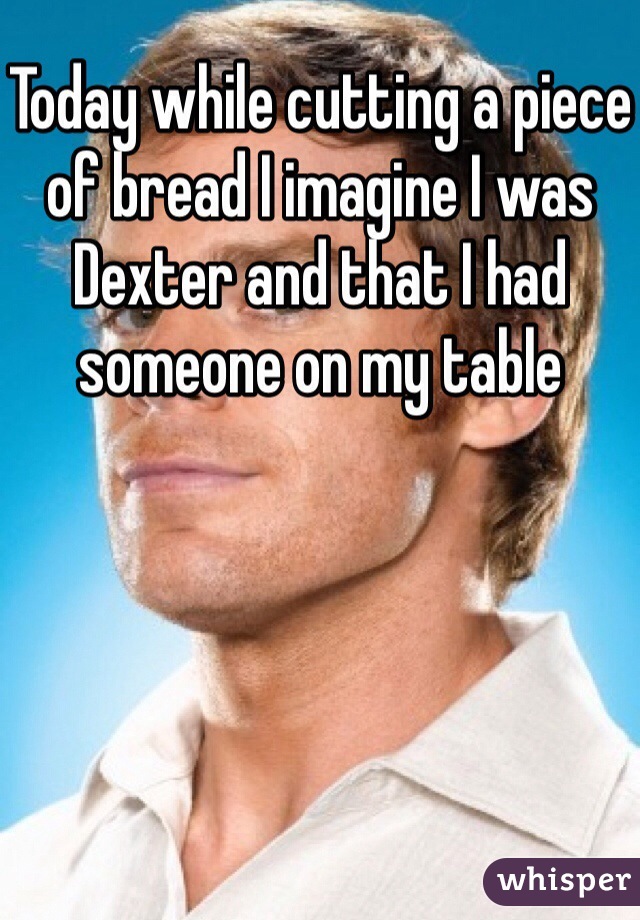 Today while cutting a piece of bread I imagine I was Dexter and that I had someone on my table 