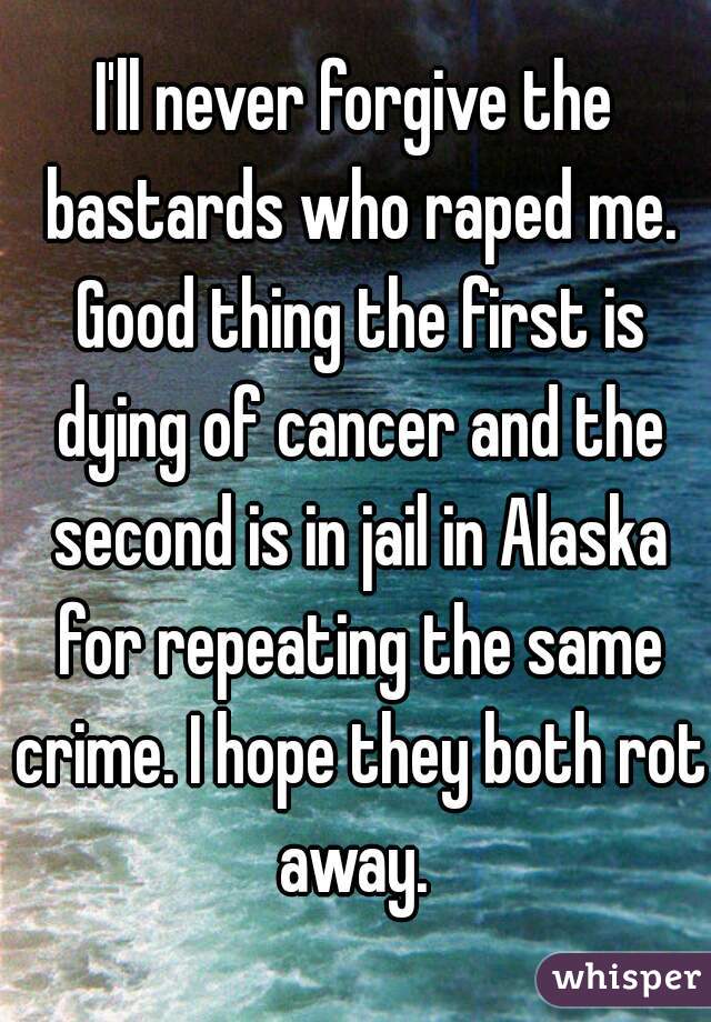 I'll never forgive the bastards who raped me. Good thing the first is dying of cancer and the second is in jail in Alaska for repeating the same crime. I hope they both rot away. 