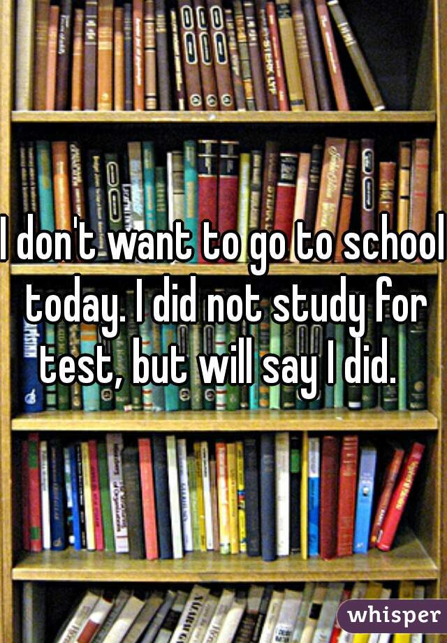 I don't want to go to school today. I did not study for test, but will say I did.  