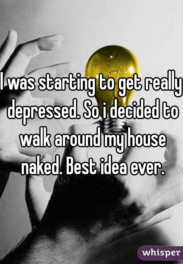 I was starting to get really depressed. So i decided to walk around my house naked. Best idea ever.