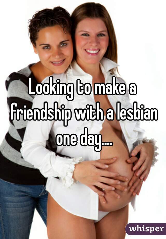 Looking to make a friendship with a lesbian one day....