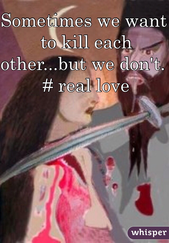 Sometimes we want to kill each other...but we don't.                        # real love 
