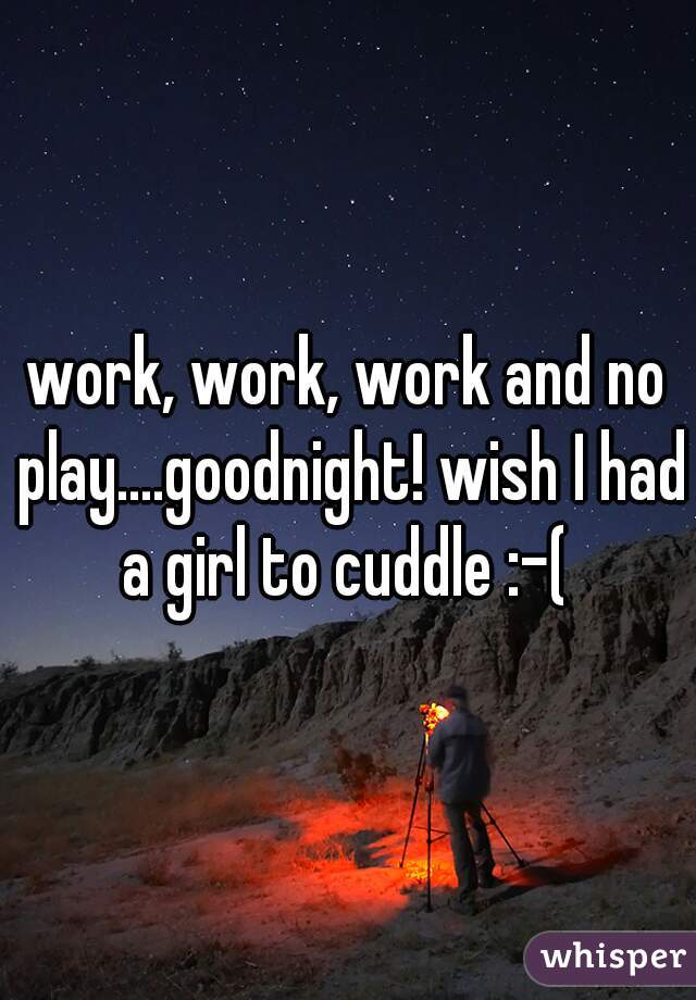 work, work, work and no play....goodnight! wish I had a girl to cuddle :-( 