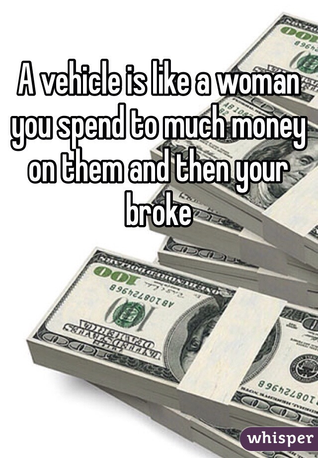 A vehicle is like a woman you spend to much money on them and then your broke 