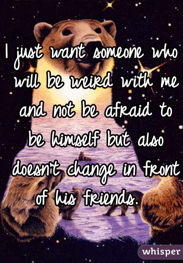 I just want someone who will be weird with me and not be afraid to be himself but also doesn't change in front of his friends.  