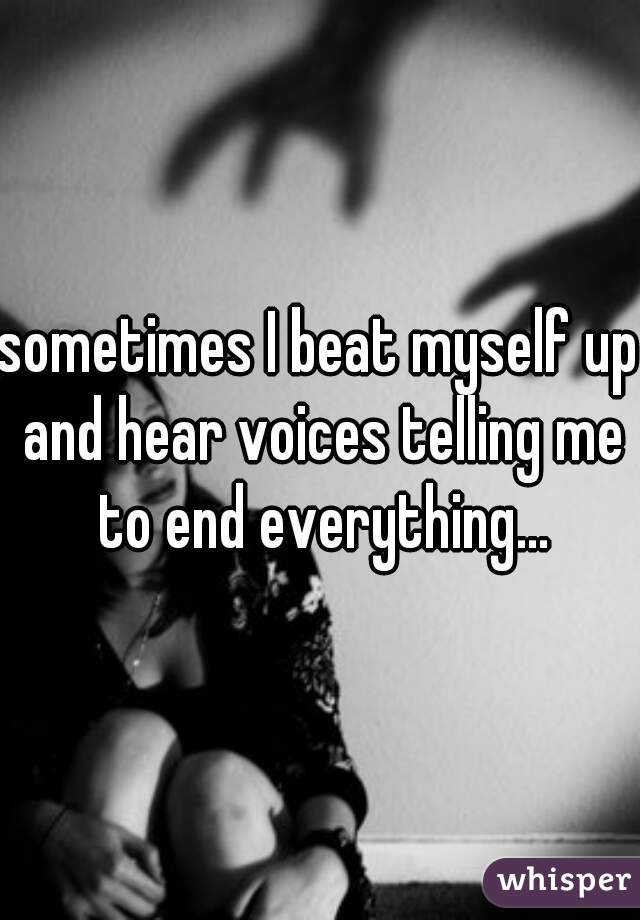 sometimes I beat myself up and hear voices telling me to end everything...