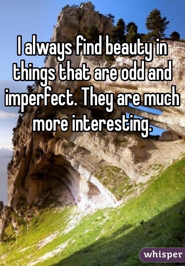 I always find beauty in things that are odd and imperfect. They are much more interesting. 