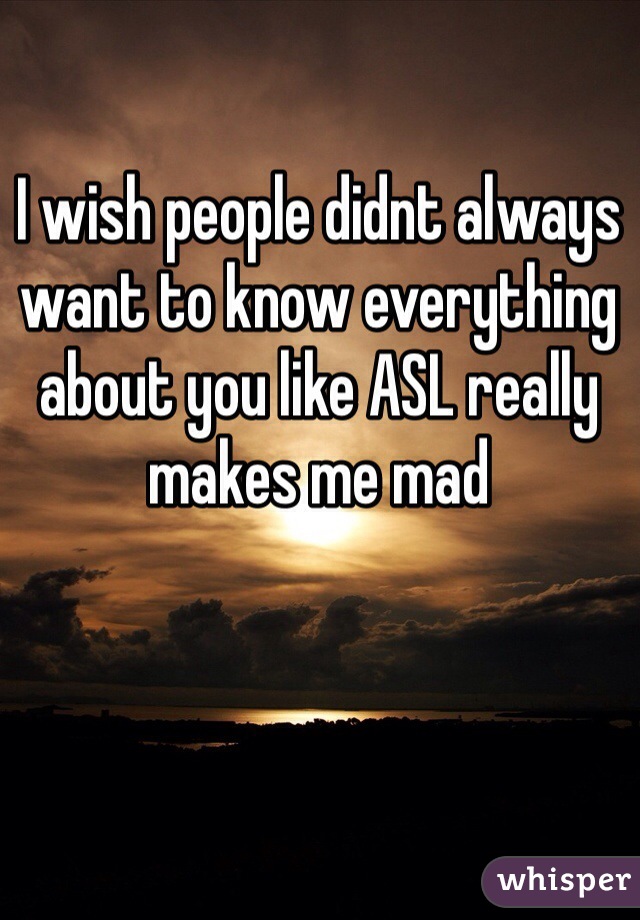 I wish people didnt always want to know everything about you like ASL really makes me mad