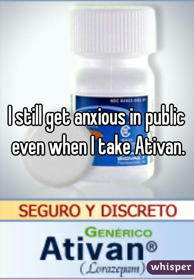 I still get anxious in public even when I take Ativan.