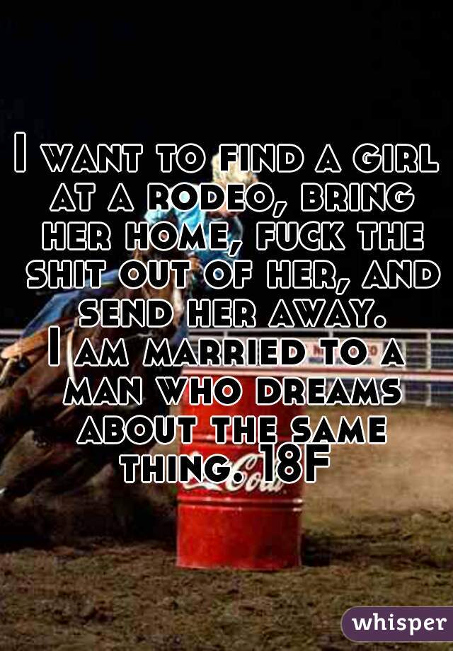 I want to find a girl at a rodeo, bring her home, fuck the shit out of her, and send her away.
I am married to a man who dreams about the same thing. 18F 