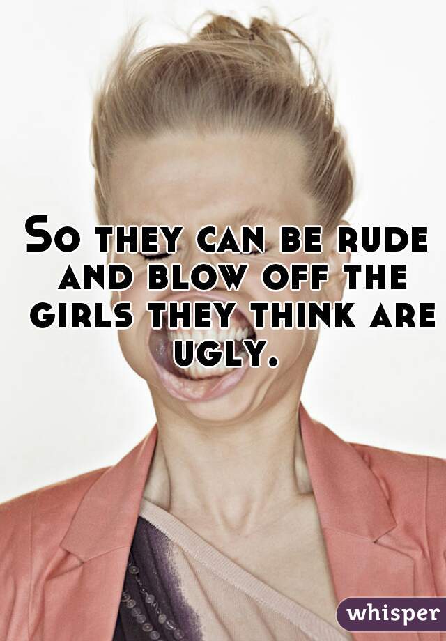 So they can be rude and blow off the girls they think are ugly. 