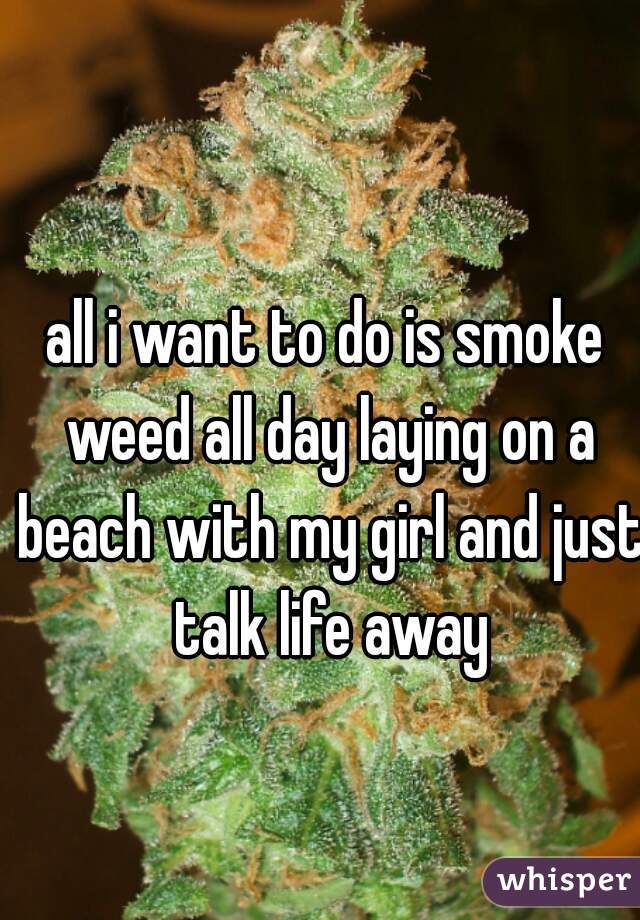 all i want to do is smoke weed all day laying on a beach with my girl and just talk life away