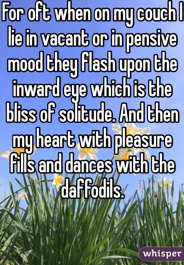 For oft when on my couch I lie in vacant or in pensive mood they flash upon the inward eye which is the bliss of solitude. And then my heart with pleasure fills and dances with the daffodils.