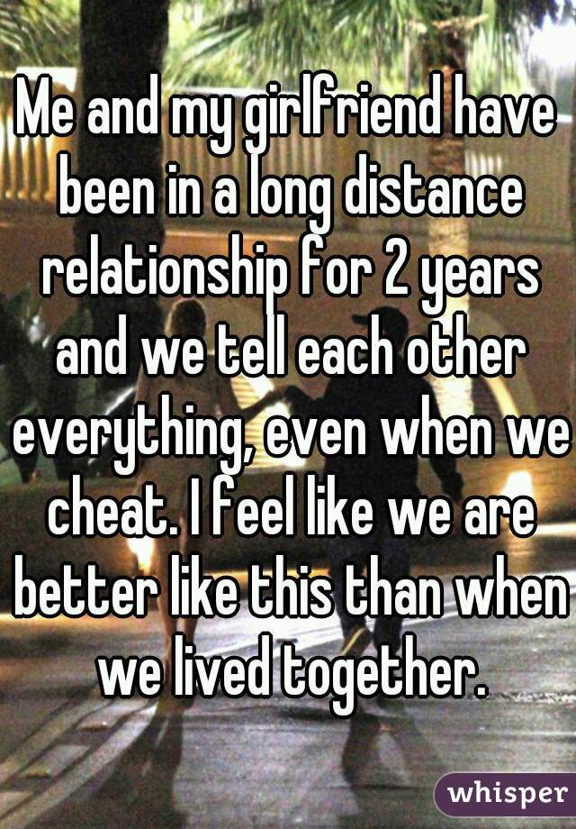 Me and my girlfriend have been in a long distance relationship for 2 years and we tell each other everything, even when we cheat. I feel like we are better like this than when we lived together.