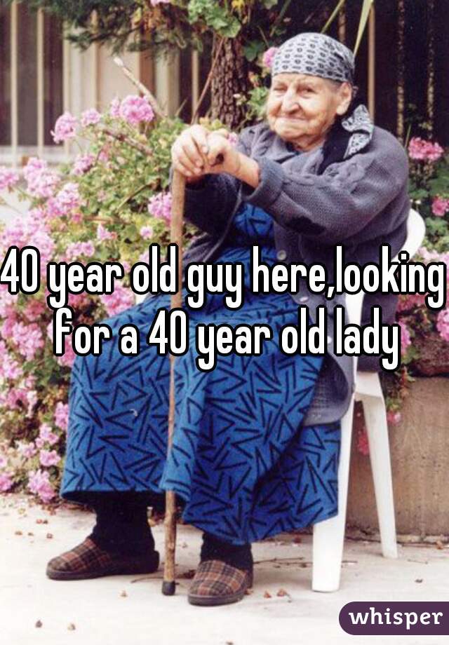 40 year old guy here,looking for a 40 year old lady